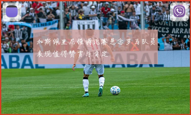加斯佩里尼强调比赛悬念罗马队员表现值得赞赏与肯定