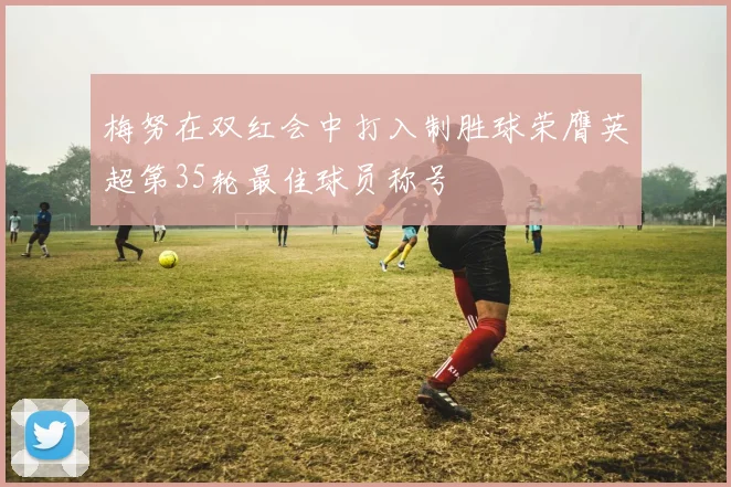 梅努在双红会中打入制胜球荣膺英超第35轮最佳球员称号