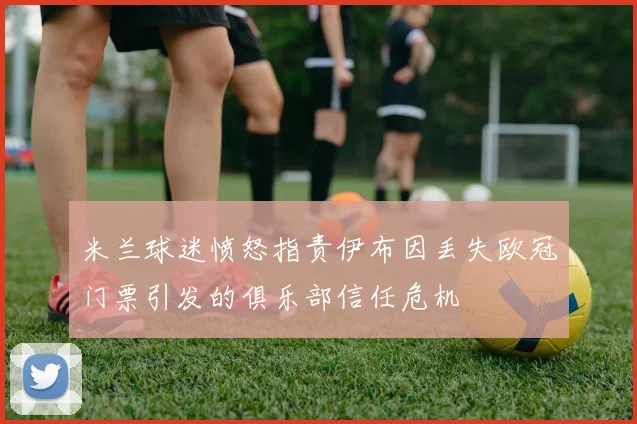 米兰球迷愤怒指责伊布因丢失欧冠门票引发的俱乐部信任危机