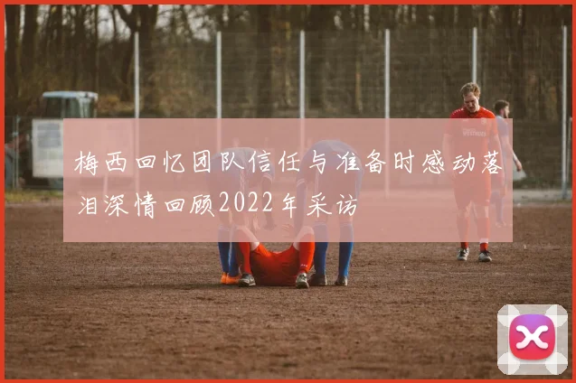 梅西回忆团队信任与准备时感动落泪深情回顾2022年采访