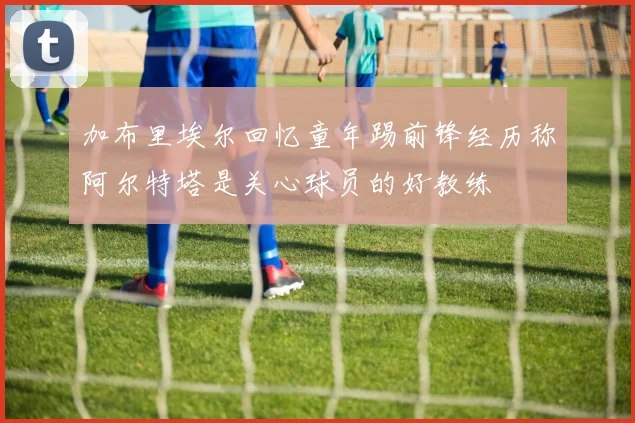 加布里埃尔回忆童年踢前锋经历称阿尔特塔是关心球员的好教练