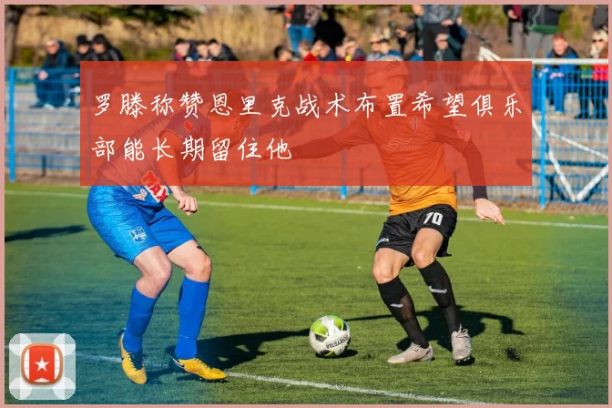 罗滕称赞恩里克战术布置希望俱乐部能长期留住他