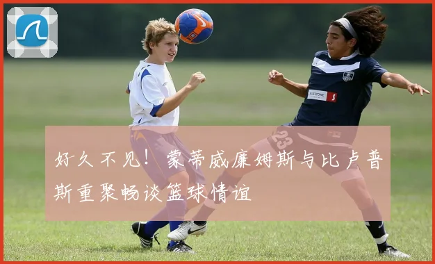 好久不见！蒙蒂威廉姆斯与比卢普斯重聚畅谈篮球情谊