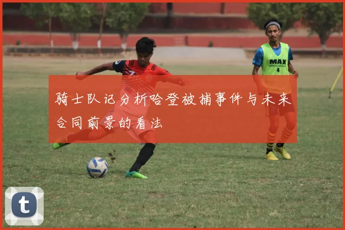 骑士队记分析哈登被捕事件与未来合同前景的看法