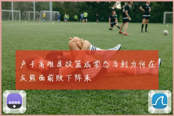卢卡高难度投篮成常态马刺为何在灰熊面前败下阵来
