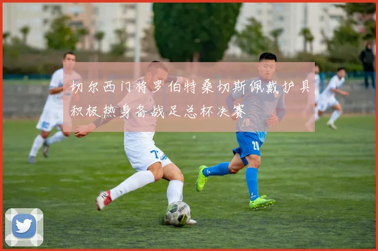 切尔西门将罗伯特桑切斯佩戴护具积极热身备战足总杯决赛